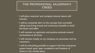 THE PROFESSIONAL SALESMAN’S
CREED
• I will place customer and company interest above self-
interest.
• I will be constantly alert to the concept that successful
selling must bring mutual and continuous benefits to both
the buyer and seller.
• I will maintain an optimistic and positive attitude toward
my business at all times.
• I will maintain loyalty to my company, my associates and my
customers.
• I will do everything possible to support the free enterprise
system based upon open completion and freedom of
choice in the market place.
 