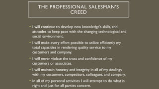 THE PROFESSIONAL SALESMAN’S
CREED
• I will continue to develop new knowledge’s skills, and
attitudes to keep pace with the changing technological and
social environment.
• I will make every effort possible to utilize efficiently my
total capacities in rendering quality service to my
customers and company.
• I will never violate the trust and confidence of my
customers or associates.
• I will maintain honesty and integrity in all of my dealings
with my customers, competitors, colleagues, and company.
• In all of my personal activities I will attempt to do what is
right and just for all parties concern.
 
