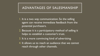 ADVANTAGES OF SALESMANSHIP
1. It is a two way communication. So the selling
agent can receive immediate feedback from the
potential purchasers.
2. Because it is a participatory method of selling it
helps to establish a customer’s trust.
3. It is a more convincing kind of advertising.
4. It allows us to reach an audience that we cannot
reach through other channels.
 