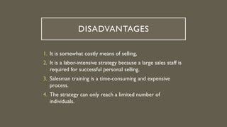 DISADVANTAGES
1. It is somewhat costly means of selling,
2. It is a labor-intensive strategy because a large sales staff is
required for successful personal selling.
3. Salesman training is a time-consuming and expensive
process.
4. The strategy can only reach a limited number of
individuals.
 