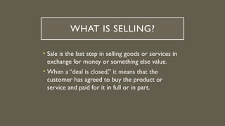 WHAT IS SELLING?
• Sale is the last step in selling goods or services in
exchange for money or something else value.
• When a “deal is closed,” it means that the
customer has agreed to buy the product or
service and paid for it in full or in part.
 