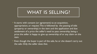 WHAT IS SELLING?
• It starts with consent (or agreement) to an acquisition,
appropriation, or request.This is followed by the passing of title
(property or ownership) in the item and the application and due
settlement of a price the seller’s need to pass ownership, being a
price the seller is happy to give up ownership of or any claim on the
item
• Even though the buyer is part of the sale, he or she doesn’t carry out
the sale. Only the seller does that.
 