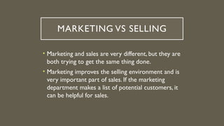 MARKETING VS SELLING
• Marketing and sales are very different, but they are
both trying to get the same thing done.
• Marketing improves the selling environment and is
very important part of sales. If the marketing
department makes a list of potential customers, it
can be helpful for sales.
 