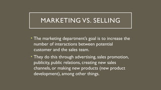 MARKETING VS. SELLING
• The marketing department’s goal is to increase the
number of interactions between potential
customer and the sales team.
• They do this through advertising, sales promotion,
publicity, public relations, creating new sales
channels, or making new products (new product
development), among other things.
 