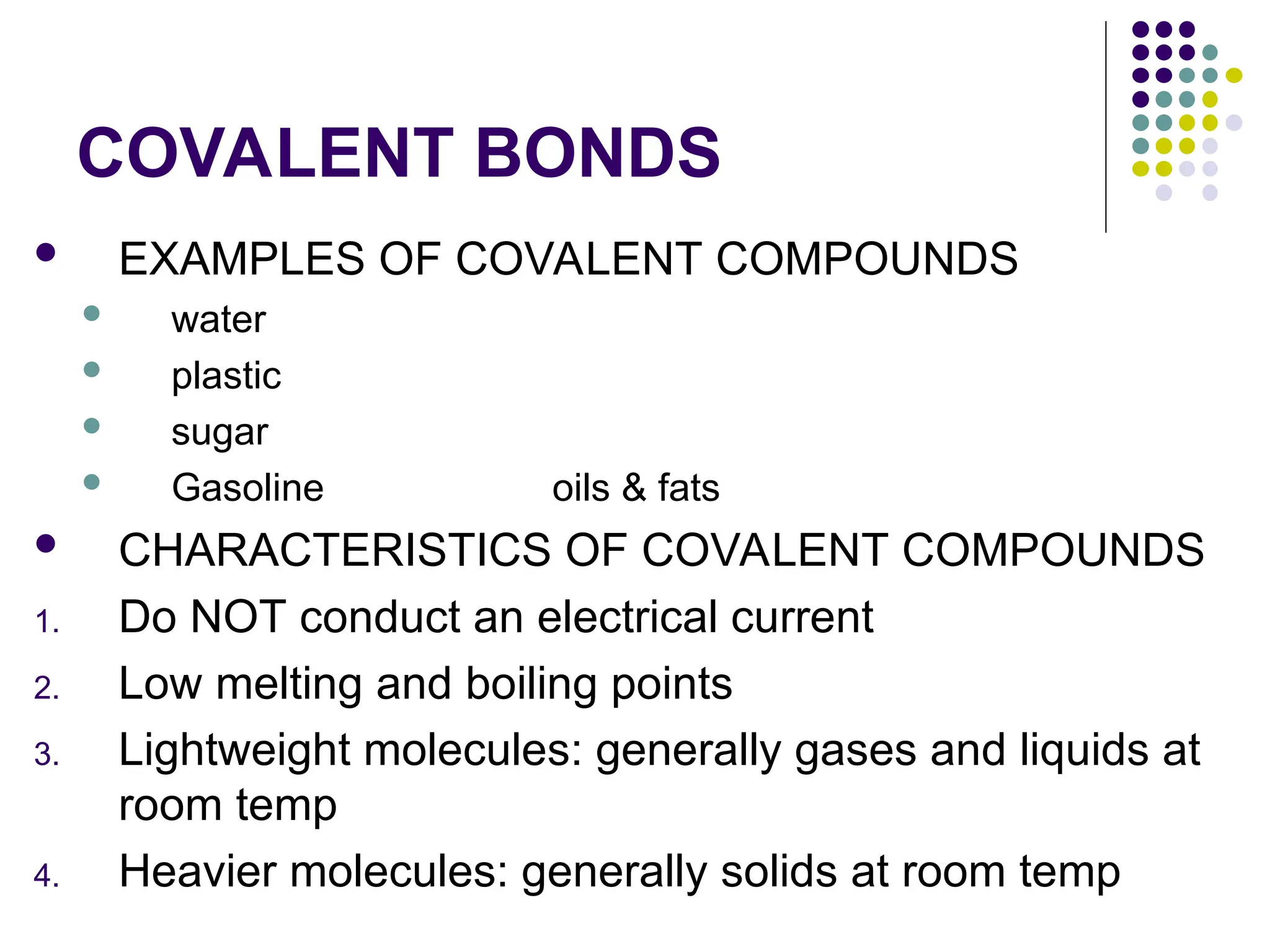 COVALENT BONDS
 EXAMPLES OF COVALENT COMPOUNDS
 water
 plastic
 sugar
 Gasoline oils & fats
 CHARACTERISTICS OF COVALENT COMPOUNDS
1. Do NOT conduct an electrical current
2. Low melting and boiling points
3. Lightweight molecules: generally gases and liquids at
room temp
4. Heavier molecules: generally solids at room temp
 