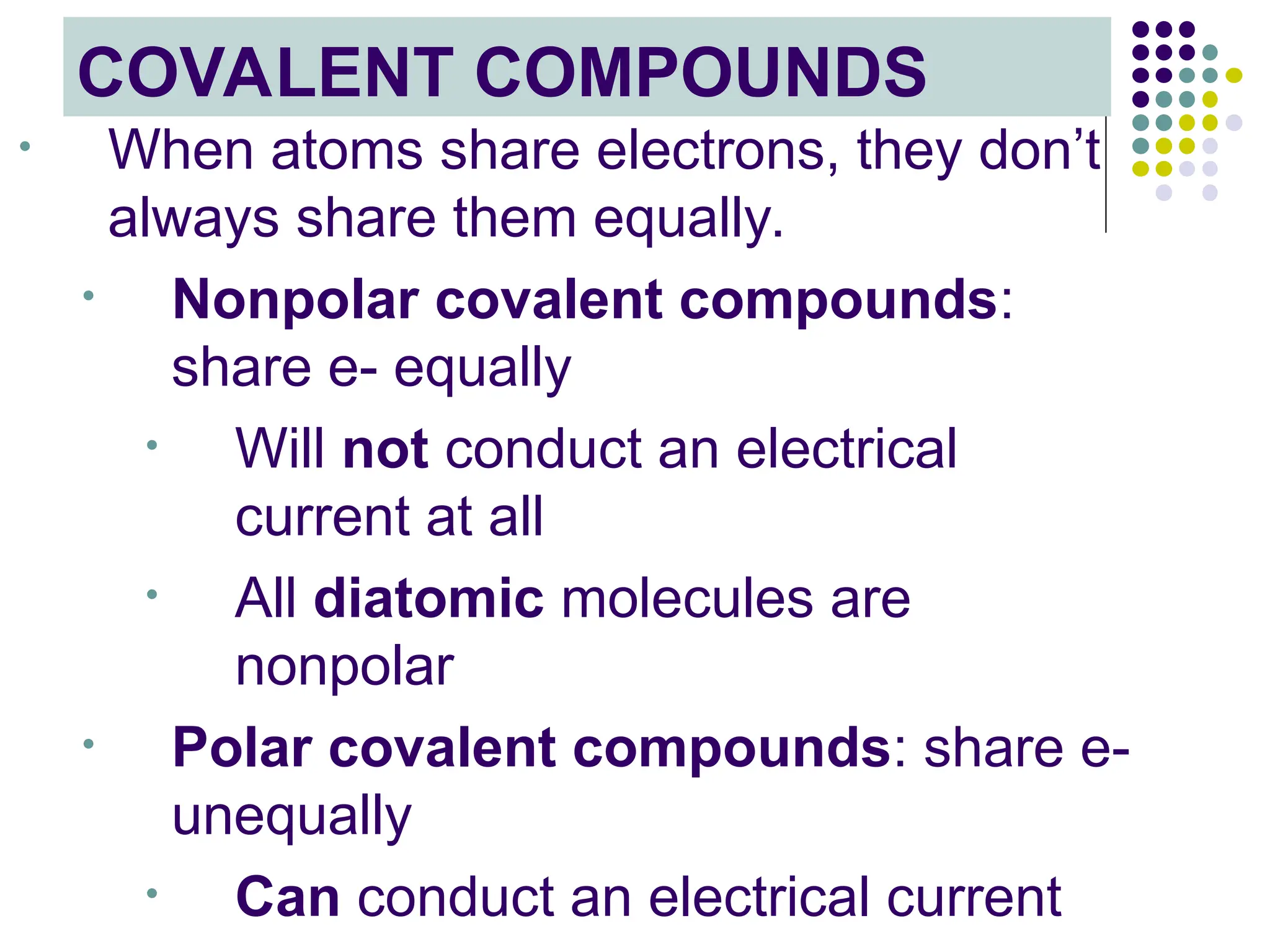 COVALENT COMPOUNDS
• When atoms share electrons, they don’t
always share them equally.
• Nonpolar covalent compounds:
share e- equally
• Will not conduct an electrical
current at all
• All diatomic molecules are
nonpolar
• Polar covalent compounds: share e-
unequally
• Can conduct an electrical current
 