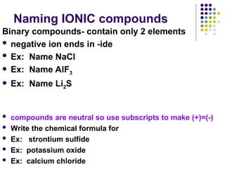 Naming IONIC compounds
Binary compounds- contain only 2 elements
 negative ion ends in -ide
 Ex: Name NaCl
 Ex: Name AlF3
 Ex: Name Li2S
 compounds are neutral so use subscripts to make (+)=(-)
 Write the chemical formula for
 Ex: strontium sulfide
 Ex: potassium oxide
 Ex: calcium chloride
 