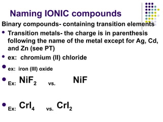 Naming IONIC compounds
Binary compounds- containing transition elements
 Transition metals- the charge is in parenthesis
following the name of the metal except for Ag, Cd,
and Zn (see PT)
 ex: chromium (II) chloride
ex: iron (III) oxide

Ex: NiF2 vs. NiF

Ex: CrI4 vs. CrI2
 