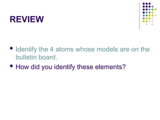 REVIEW
 Identify the 4 atoms whose models are on the
bulletin board.
 How did you identify these elements?
 