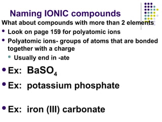 Naming IONIC compounds
What about compounds with more than 2 elements
 Look on page 159 for polyatomic ions
 Polyatomic ions- groups of atoms that are bonded
together with a charge
 Usually end in -ate
Ex: BaSO4
Ex: potassium phosphate
Ex: iron (III) carbonate
 