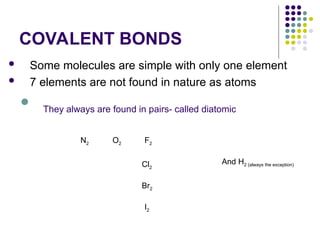 COVALENT BONDS
 Some molecules are simple with only one element
 7 elements are not found in nature as atoms

They always are found in pairs- called diatomic
N2 O2 F2
Cl2
Br2
I2
And H2 (always the exception)
 
