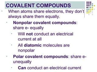 COVALENT COMPOUNDS
• When atoms share electrons, they don’t
always share them equally.
• Nonpolar covalent compounds:
share e- equally
• Will not conduct an electrical
current at all
• All diatomic molecules are
nonpolar
• Polar covalent compounds: share e-
unequally
• Can conduct an electrical current
 