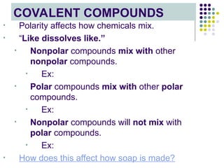 COVALENT COMPOUNDS
• Polarity affects how chemicals mix.
• “Like dissolves like.”
• Nonpolar compounds mix with other
nonpolar compounds.
• Ex:
• Polar compounds mix with other polar
compounds.
• Ex:
• Nonpolar compounds will not mix with
polar compounds.
• Ex:
• How does this affect how soap is made?
 