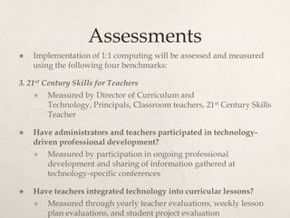 Assessments
 Implementation of 1:1 computing will be assessed and measured
using the following four benchmarks:
3. 21st Century Skills for Teachers
 Measured by Director of Curriculum and
Technology, Principals, Classroom teachers, 21st Century Skills
Teacher
 Have administrators and teachers participated in technology-
driven professional development?
 Measured by participation in ongoing professional
development and sharing of information gathered at
technology-specific conferences
 Have teachers integrated technology into curricular lessons?
 Measured through yearly teacher evaluations, weekly lesson
plan evaluations, and student project evaluation
 