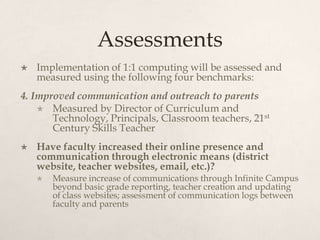 Assessments
 Implementation of 1:1 computing will be assessed and
measured using the following four benchmarks:
4. Improved communication and outreach to parents
 Measured by Director of Curriculum and
Technology, Principals, Classroom teachers, 21st
Century Skills Teacher
 Have faculty increased their online presence and
communication through electronic means (district
website, teacher websites, email, etc.)?
 Measure increase of communications through Infinite Campus
beyond basic grade reporting, teacher creation and updating
of class websites; assessment of communication logs between
faculty and parents
 