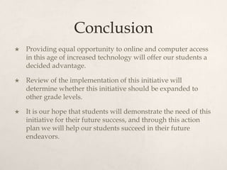 Conclusion
 Providing equal opportunity to online and computer access
in this age of increased technology will offer our students a
decided advantage.
 Review of the implementation of this initiative will
determine whether this initiative should be expanded to
other grade levels.
 It is our hope that students will demonstrate the need of this
initiative for their future success, and through this action
plan we will help our students succeed in their future
endeavors.
 