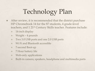Technology Plan
 After review, it is recommended that the district purchase
HP Chromebook 14 for the 87 students, 4 grade-level
teachers, and 1 21st Century Skills teacher. Features include:
 14-inch display
 Weight – 4 pounds
 Two 3.0 USB ports and one 2.0 USB ports
 Wi Fi and Bluetooth accessible
 7-second Boot-up
 7 Hour battery life
 Web-only applications
 Built-in camera, speakers, headphone and multimedia ports
 
