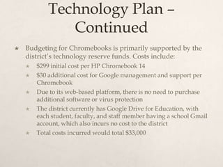 Technology Plan –
Continued
 Budgeting for Chromebooks is primarily supported by the
district’s technology reserve funds. Costs include:
 $299 initial cost per HP Chromebook 14
 $30 additional cost for Google management and support per
Chromebook
 Due to its web-based platform, there is no need to purchase
additional software or virus protection
 The district currently has Google Drive for Education, with
each student, faculty, and staff member having a school Gmail
account, which also incurs no cost to the district
 Total costs incurred would total $33,000
 