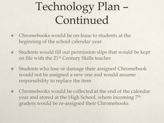 Technology Plan –
Continued
 Chromebooks would be on-lease to students at the
beginning of the school calendar year.
 Students would fill out permission slips that would be kept
on file with the 21st Century Skills teacher
 Students who lose or damage their assigned Chromebook
would not be assigned a new one and would assume
responsibility to replace the item
 Chromebooks would be collected at the end of the calendar
year and stored at the High School, where incoming 7th
graders would be re-assigned their Chromebooks
 