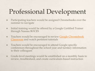 Professional Development
 Participating teachers would be assigned Chromebooks over the
summer to navigate
 Initial training would be offered by a Google Certified Trainer
through Nassau BOCES
 Teachers would be encouraged to review Google Chromebook
Classroom and watch pertinent tutorials
 Teachers would be encouraged to attend Google-specific
conferences throughout the school year and turnkey information
to their colleagues
 Grade-level meetings would be established on a monthly basis to
review, troubleshoot, and create curriculum-based instruction
 