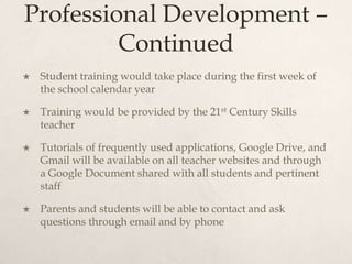 Professional Development –
Continued
 Student training would take place during the first week of
the school calendar year
 Training would be provided by the 21st Century Skills
teacher
 Tutorials of frequently used applications, Google Drive, and
Gmail will be available on all teacher websites and through
a Google Document shared with all students and pertinent
staff
 Parents and students will be able to contact and ask
questions through email and by phone
 
