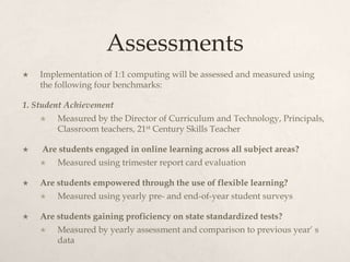 Assessments
 Implementation of 1:1 computing will be assessed and measured using
the following four benchmarks:
1. Student Achievement
 Measured by the Director of Curriculum and Technology, Principals,
Classroom teachers, 21st Century Skills Teacher
 Are students engaged in online learning across all subject areas?
 Measured using trimester report card evaluation
 Are students empowered through the use of flexible learning?
 Measured using yearly pre- and end-of-year student surveys
 Are students gaining proficiency on state standardized tests?
 Measured by yearly assessment and comparison to previous year’ s
data
 