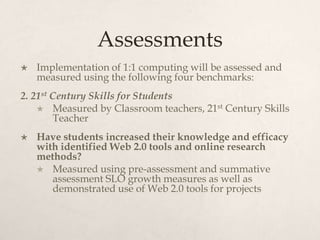 Assessments
 Implementation of 1:1 computing will be assessed and
measured using the following four benchmarks:
2. 21st Century Skills for Students
 Measured by Classroom teachers, 21st Century Skills
Teacher
 Have students increased their knowledge and efficacy
with identified Web 2.0 tools and online research
methods?
 Measured using pre-assessment and summative
assessment SLO growth measures as well as
demonstrated use of Web 2.0 tools for projects
 
