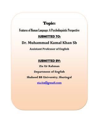 Topic:
Features of Human Language: A Psycholinguistic Perspective
SUBMITTED TO:
Dr. Muhammad Kamal Khan Sb
Assistant Professor of English
SUBMITTED BY:
Zia Ur Rahman
Department of English
Shaheed BB University, Sheringal
zia.iiu@gmail.com
 