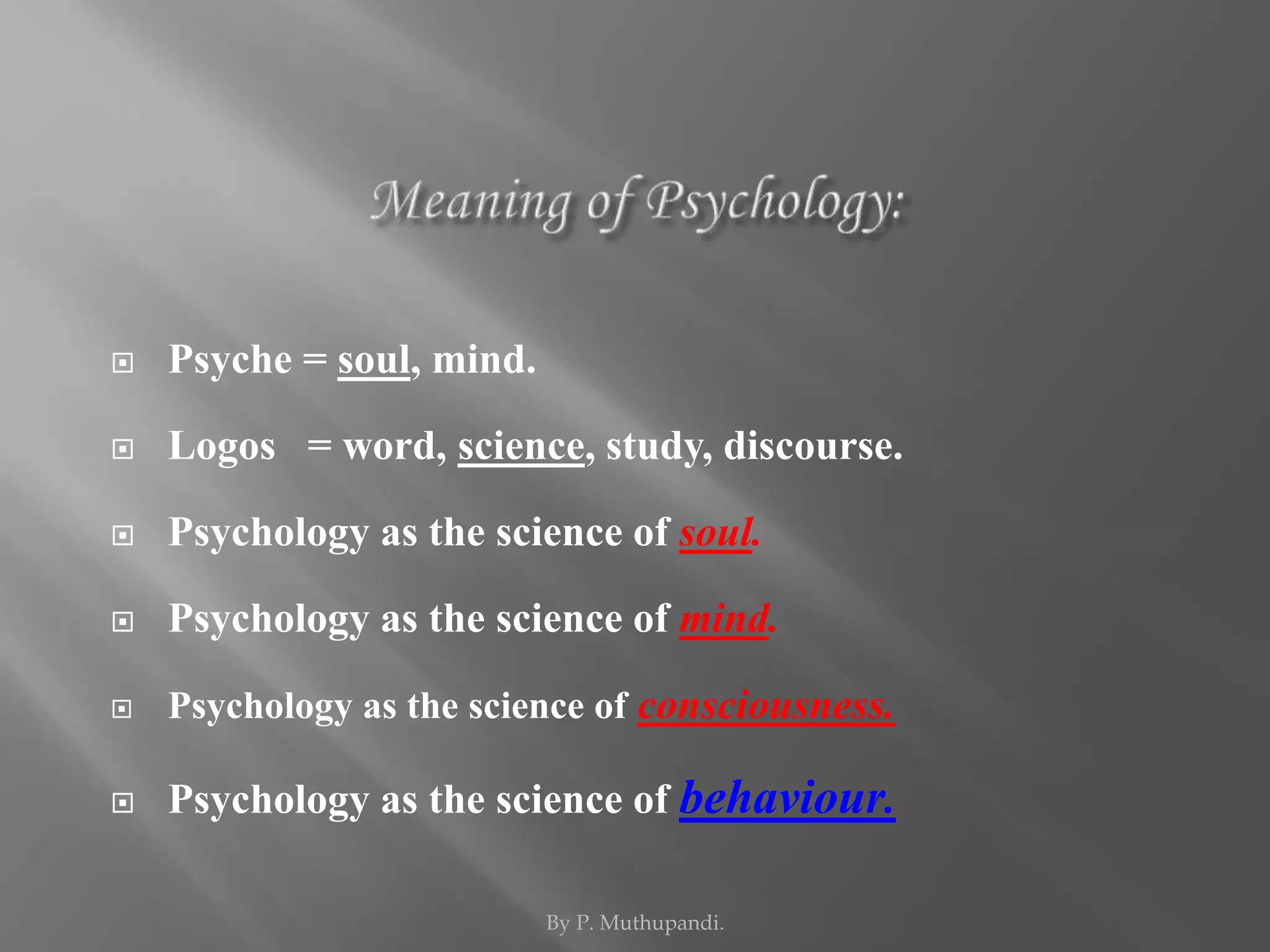  Psyche = soul, mind. 
 Logos = word, science, study, discourse. 
 Psychology as the science of soul. 
 Psychology as the science of mind. 
 Psychology as the science of consciousness. 
 Psychology as the science of behaviour. 
By P. Muthupandi. 
 