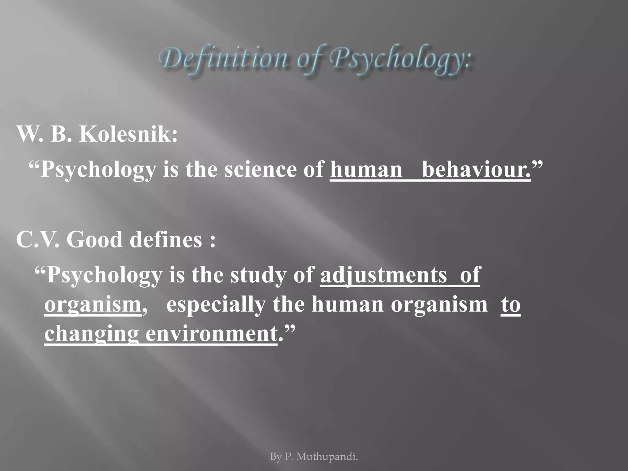 W. B. Kolesnik: 
“Psychology is the science of human behaviour.” 
C.V. Good defines : 
“Psychology is the study of adjustments of 
organism, especially the human organism to 
changing environment.” 
By P. Muthupandi. 
 