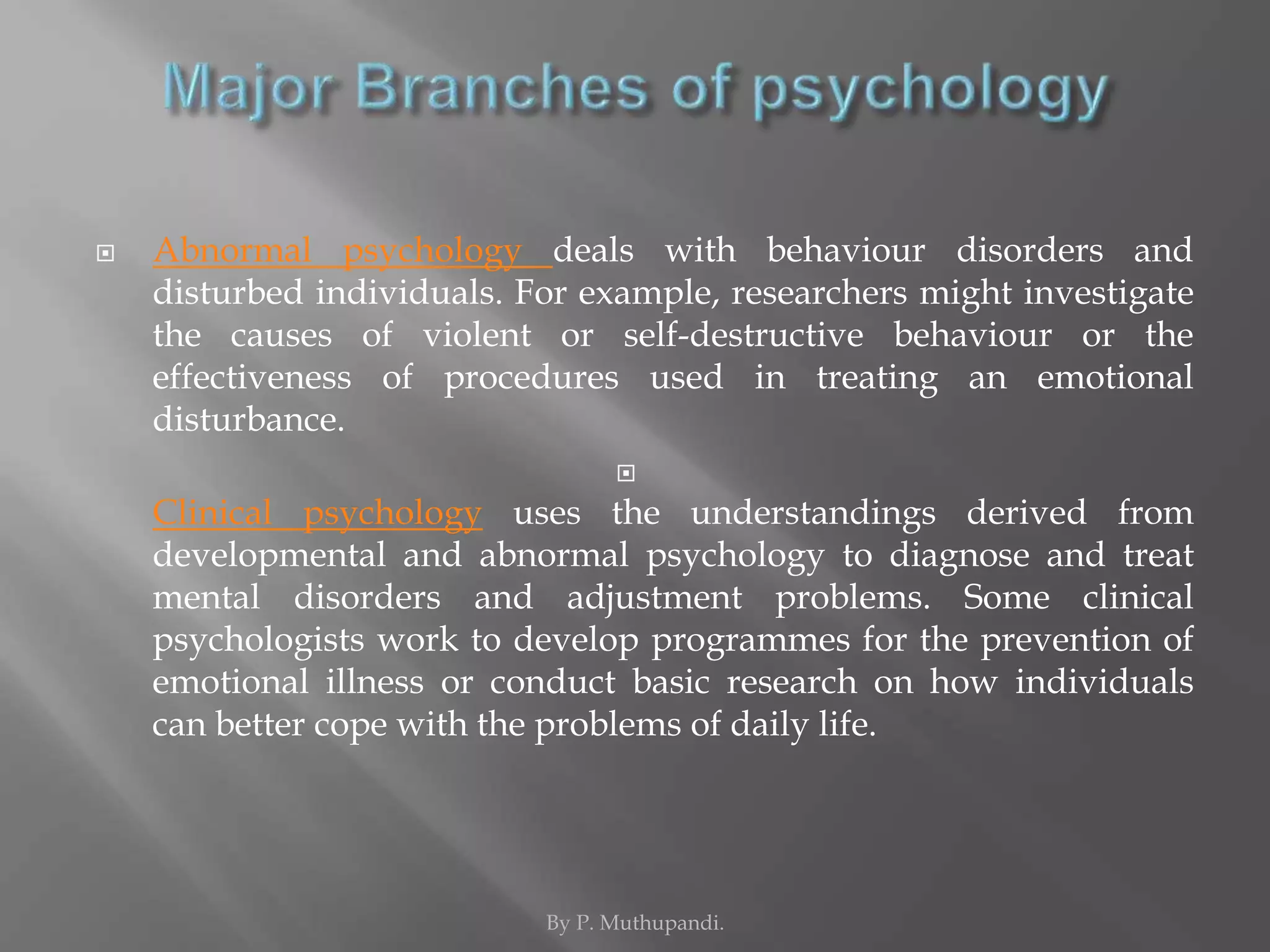  Abnormal psychology deals with behaviour disorders and 
disturbed individuals. For example, researchers might investigate 
the causes of violent or self-destructive behaviour or the 
effectiveness of procedures used in treating an emotional 
disturbance. 
 
Clinical psychology uses the understandings derived from 
developmental and abnormal psychology to diagnose and treat 
mental disorders and adjustment problems. Some clinical 
psychologists work to develop programmes for the prevention of 
emotional illness or conduct basic research on how individuals 
can better cope with the problems of daily life. 
By P. Muthupandi. 
 