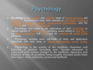  Psychology is an academic and scientific study of mental processes and 
behavior. Psychologists study such concepts as perception, cognition, 
emotion, personality, behavior, interpersonal relationships, and the 
individual and collective unconscious. 
 Psychology also refers to the application of such knowledge to 
various spheres of human activity including issues related to daily life— 
e.g. family, education, and work—and the treatment of mental health 
problems. 
 Psychology includes many sub-fields of study and application 
concerned with such areas as human development, sports, health, 
industry, media, law. 
 Psychology is the science of the intellects, characters and 
behavior of animals including man. Human education is 
concerned with certain changes in the intellects, characters and 
behavior of men, its problems being roughly included under these 
four topics: Aims, materials, means and methods. 
 