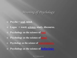  Psyche = soul, mind. 
 Logos = word, science, study, discourse. 
 Psychology as the science of soul. 
 Psychology as the science of mind. 
 Psychology as the science of consciousness. 
 Psychology as the science of behaviour. 
By P. Muthupandi. 
 