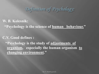 W. B. Kolesnik: 
“Psychology is the science of human behaviour.” 
C.V. Good defines : 
“Psychology is the study of adjustments of 
organism, especially the human organism to 
changing environment.” 
By P. Muthupandi. 
 