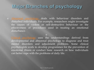  Abnormal psychology deals with behaviour disorders and 
disturbed individuals. For example, researchers might investigate 
the causes of violent or self-destructive behaviour or the 
effectiveness of procedures used in treating an emotional 
disturbance. 
 
Clinical psychology uses the understandings derived from 
developmental and abnormal psychology to diagnose and treat 
mental disorders and adjustment problems. Some clinical 
psychologists work to develop programmes for the prevention of 
emotional illness or conduct basic research on how individuals 
can better cope with the problems of daily life. 
By P. Muthupandi. 
 