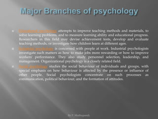  Educational psychology attempts to improve teaching methods and materials, to 
solve learning problems, and to measure learning ability and educational progress. 
Researchers in this field may devise achievement tests, develop and evaluate 
teaching methods, or investigate how children learn at different ages. 
 Industrial psychology is concerned with people at work. Industrial psychologists 
investigate such matters as how to make jobs more rewarding or how to improve 
workers' performance. They also study personnel selection, leadership, and 
management. Organizational psychology is a closely related field. 
 Social psychology studies the social behaviour of individuals and groups, with 
special emphasis on how behaviour is affected by the presence or influence of 
other people. Social psychologists concentrate on such processes as 
communication, political behaviour, and the formation of attitudes. 
By P. Muthupandi. 
 