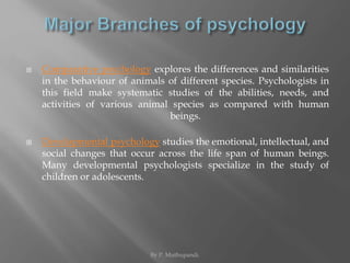  Comparative psychology explores the differences and similarities 
in the behaviour of animals of different species. Psychologists in 
this field make systematic studies of the abilities, needs, and 
activities of various animal species as compared with human 
beings. 
 Developmental psychology studies the emotional, intellectual, and 
social changes that occur across the life span of human beings. 
Many developmental psychologists specialize in the study of 
children or adolescents. 
By P. Muthupandi. 
 