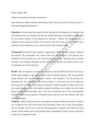 Name: Student ABC
Journal: American Psychological Association
Title: Numeracy Skills in Patients With Degenerative Disorders and Focal Brain Lesions: A
Neuropsychological Investigation

Hypotheses: In this paper the numerical skills and patients with degenerative disorders and
focal brains need to be analysed and thus the neuropsychological investigation can be done
for the perfect analysis of the degenerative disorders.

Mainly the hypothesis was to

characterize the numerical profiles of the patients who have been acquired with the brain
disorders. For the hypothesis was to analyse based on the statistical result.

Participants: Generally in this research or experiment to know about the numeracy skills in
the patients, the participants were chosen from the same hospitals. The patients were
identified for the research who were with the neurodegenerative disorders such as general
dementia, front temporal dementia and also the patients with the focal brain lesions so the
investigation can be done perfectly.

Results: The investigation was done on the patients with the different kind of fatal disease
which mainly happens to the ageing people in the developed countries. The non-parametric
group statistics and also the individual statistics were identified. All the patients also
including who were with the parietal lesions which is a key brain area of the numeracy
processing had an impact on the intact processing of number quantity. In other result it has
been found that the patients who had the semantic knowledge were found to have the better
preserved numerical knowledge. Also it has been found that most of the tested patients
indicated that they have impaired calculations skills instead of the other patients with most
semantic dementia.
Methods: I did the different surveys and numerical testing and then the statistical analysis
was conducted so that the correct trend can be identified. There were in total 76 participants,
40 were healthy and 36 were with the neurodegenerative disorders and with focal brain
lesions. All the patients were tested with the same comprehensive battery of paper and pencil
and also the computerized tasks.

 