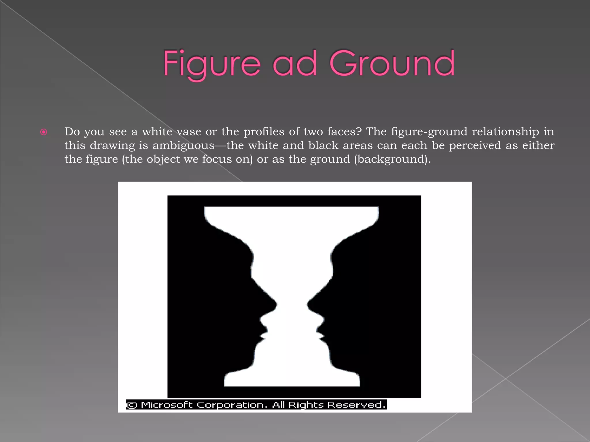    Do you see a white vase or the profiles of two faces? The figure-ground relationship in
    this drawing is ambiguous—the white and black areas can each be perceived as either
    the figure (the object we focus on) or as the ground (background).
 