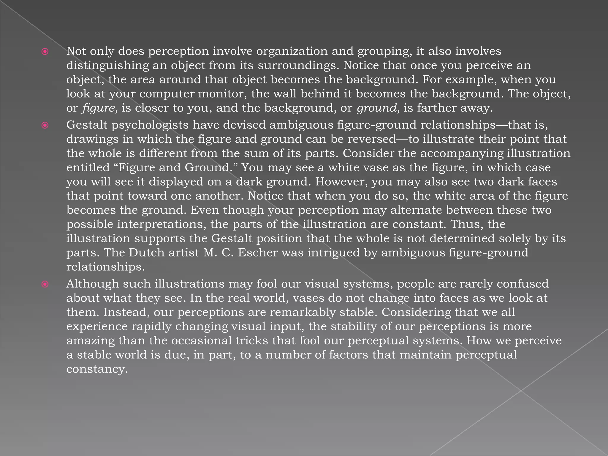    Not only does perception involve organization and grouping, it also involves
    distinguishing an object from its surroundings. Notice that once you perceive an
    object, the area around that object becomes the background. For example, when you
    look at your computer monitor, the wall behind it becomes the background. The object,
    or figure, is closer to you, and the background, or ground, is farther away.
   Gestalt psychologists have devised ambiguous figure-ground relationships—that is,
    drawings in which the figure and ground can be reversed—to illustrate their point that
    the whole is different from the sum of its parts. Consider the accompanying illustration
    entitled “Figure and Ground.” You may see a white vase as the figure, in which case
    you will see it displayed on a dark ground. However, you may also see two dark faces
    that point toward one another. Notice that when you do so, the white area of the figure
    becomes the ground. Even though your perception may alternate between these two
    possible interpretations, the parts of the illustration are constant. Thus, the
    illustration supports the Gestalt position that the whole is not determined solely by its
    parts. The Dutch artist M. C. Escher was intrigued by ambiguous figure-ground
    relationships.
   Although such illustrations may fool our visual systems, people are rarely confused
    about what they see. In the real world, vases do not change into faces as we look at
    them. Instead, our perceptions are remarkably stable. Considering that we all
    experience rapidly changing visual input, the stability of our perceptions is more
    amazing than the occasional tricks that fool our perceptual systems. How we perceive
    a stable world is due, in part, to a number of factors that maintain perceptual
    constancy.
 