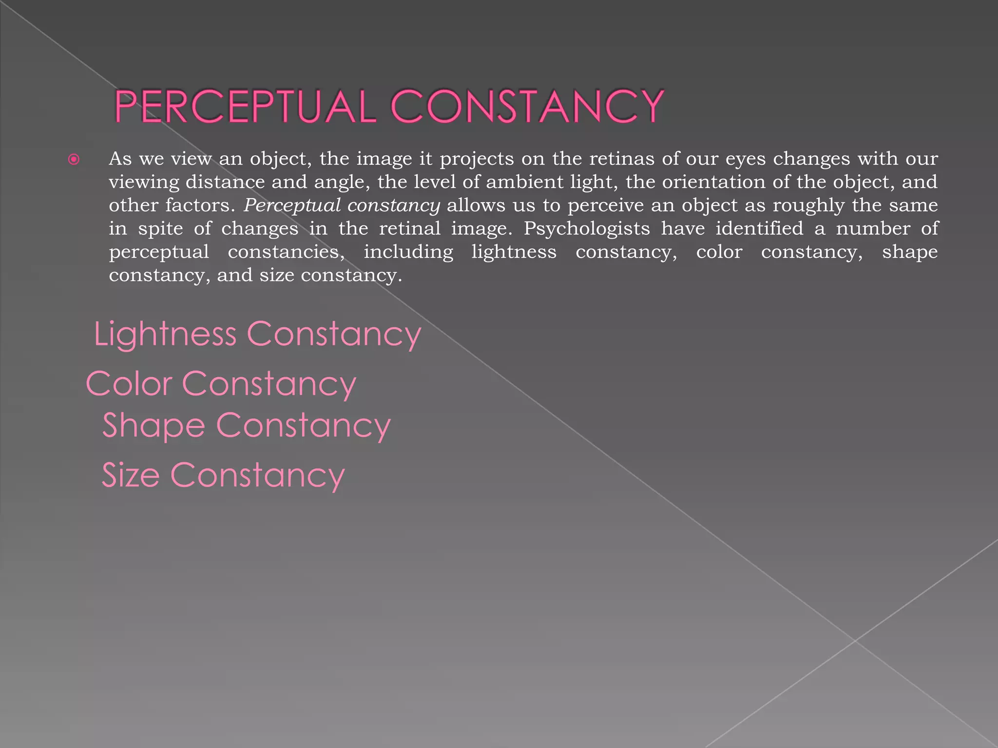     As we view an object, the image it projects on the retinas of our eyes changes with our
     viewing distance and angle, the level of ambient light, the orientation of the object, and
     other factors. Perceptual constancy allows us to perceive an object as roughly the same
     in spite of changes in the retinal image. Psychologists have identified a number of
     perceptual constancies, including lightness constancy, color constancy, shape
     constancy, and size constancy.


    Lightness Constancy
    Color Constancy
     Shape Constancy
     Size Constancy
 