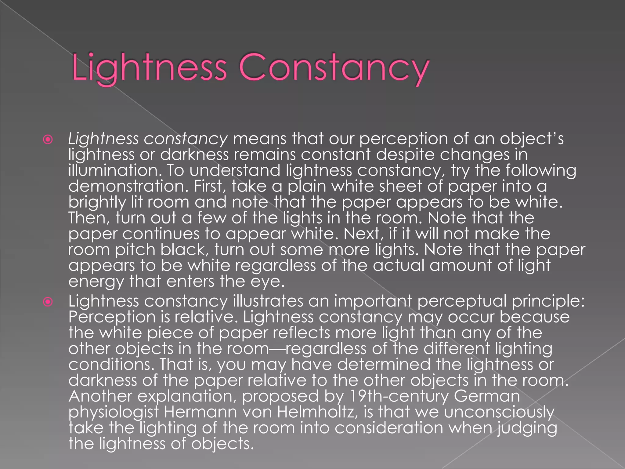  Lightness constancy means that our perception of an object’s
  lightness or darkness remains constant despite changes in
  illumination. To understand lightness constancy, try the following
  demonstration. First, take a plain white sheet of paper into a
  brightly lit room and note that the paper appears to be white.
  Then, turn out a few of the lights in the room. Note that the
  paper continues to appear white. Next, if it will not make the
  room pitch black, turn out some more lights. Note that the paper
  appears to be white regardless of the actual amount of light
  energy that enters the eye.
 Lightness constancy illustrates an important perceptual principle:
  Perception is relative. Lightness constancy may occur because
  the white piece of paper reflects more light than any of the
  other objects in the room—regardless of the different lighting
  conditions. That is, you may have determined the lightness or
  darkness of the paper relative to the other objects in the room.
  Another explanation, proposed by 19th-century German
  physiologist Hermann von Helmholtz, is that we unconsciously
  take the lighting of the room into consideration when judging
  the lightness of objects.
 