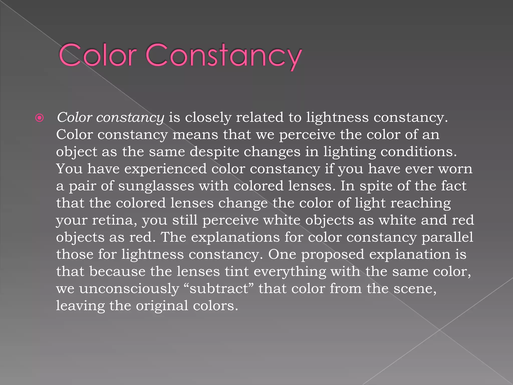    Color constancy is closely related to lightness constancy.
    Color constancy means that we perceive the color of an
    object as the same despite changes in lighting conditions.
    You have experienced color constancy if you have ever worn
    a pair of sunglasses with colored lenses. In spite of the fact
    that the colored lenses change the color of light reaching
    your retina, you still perceive white objects as white and red
    objects as red. The explanations for color constancy parallel
    those for lightness constancy. One proposed explanation is
    that because the lenses tint everything with the same color,
    we unconsciously “subtract” that color from the scene,
    leaving the original colors.
 