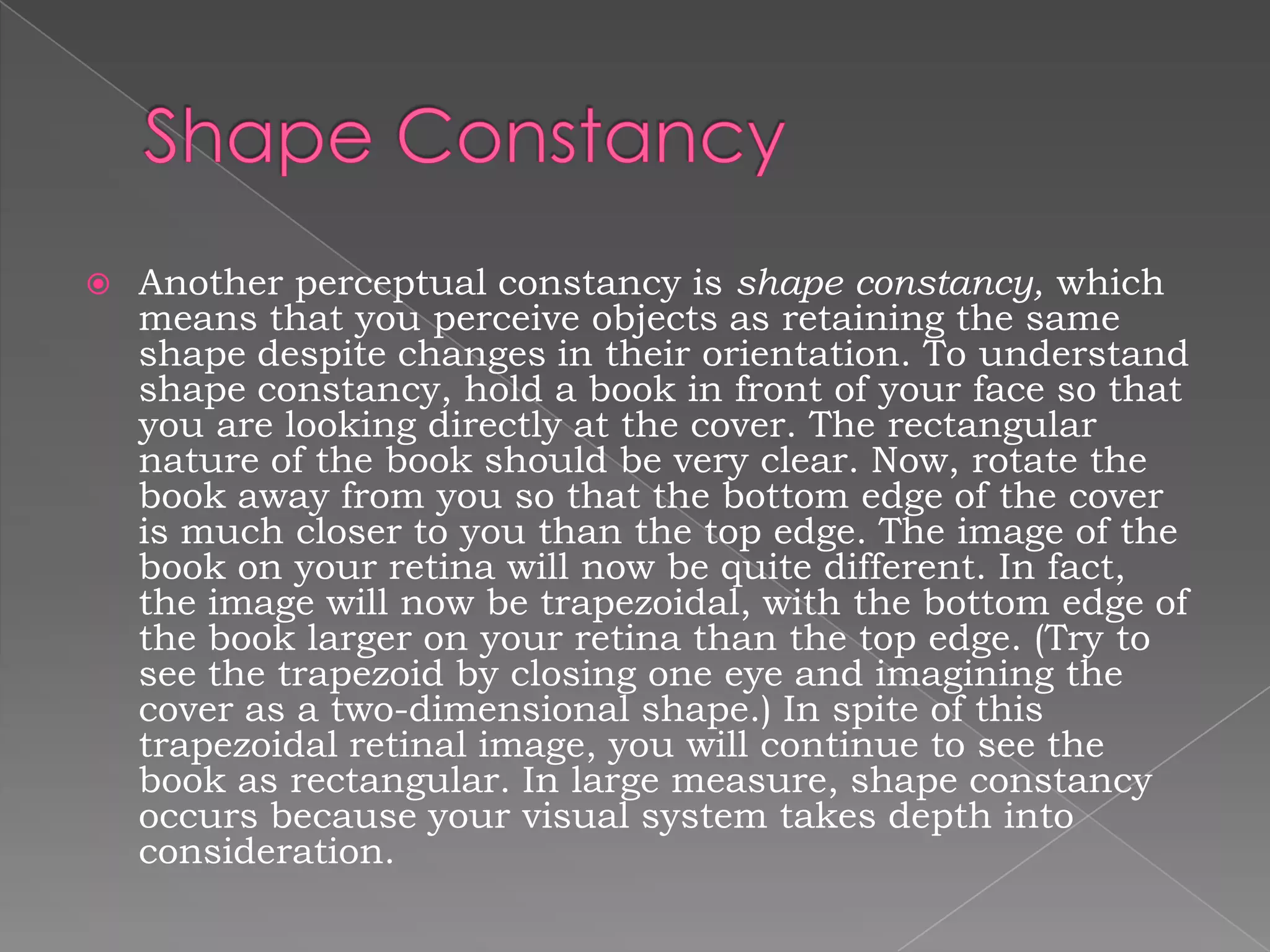    Another perceptual constancy is shape constancy, which
    means that you perceive objects as retaining the same
    shape despite changes in their orientation. To understand
    shape constancy, hold a book in front of your face so that
    you are looking directly at the cover. The rectangular
    nature of the book should be very clear. Now, rotate the
    book away from you so that the bottom edge of the cover
    is much closer to you than the top edge. The image of the
    book on your retina will now be quite different. In fact,
    the image will now be trapezoidal, with the bottom edge of
    the book larger on your retina than the top edge. (Try to
    see the trapezoid by closing one eye and imagining the
    cover as a two-dimensional shape.) In spite of this
    trapezoidal retinal image, you will continue to see the
    book as rectangular. In large measure, shape constancy
    occurs because your visual system takes depth into
    consideration.
 