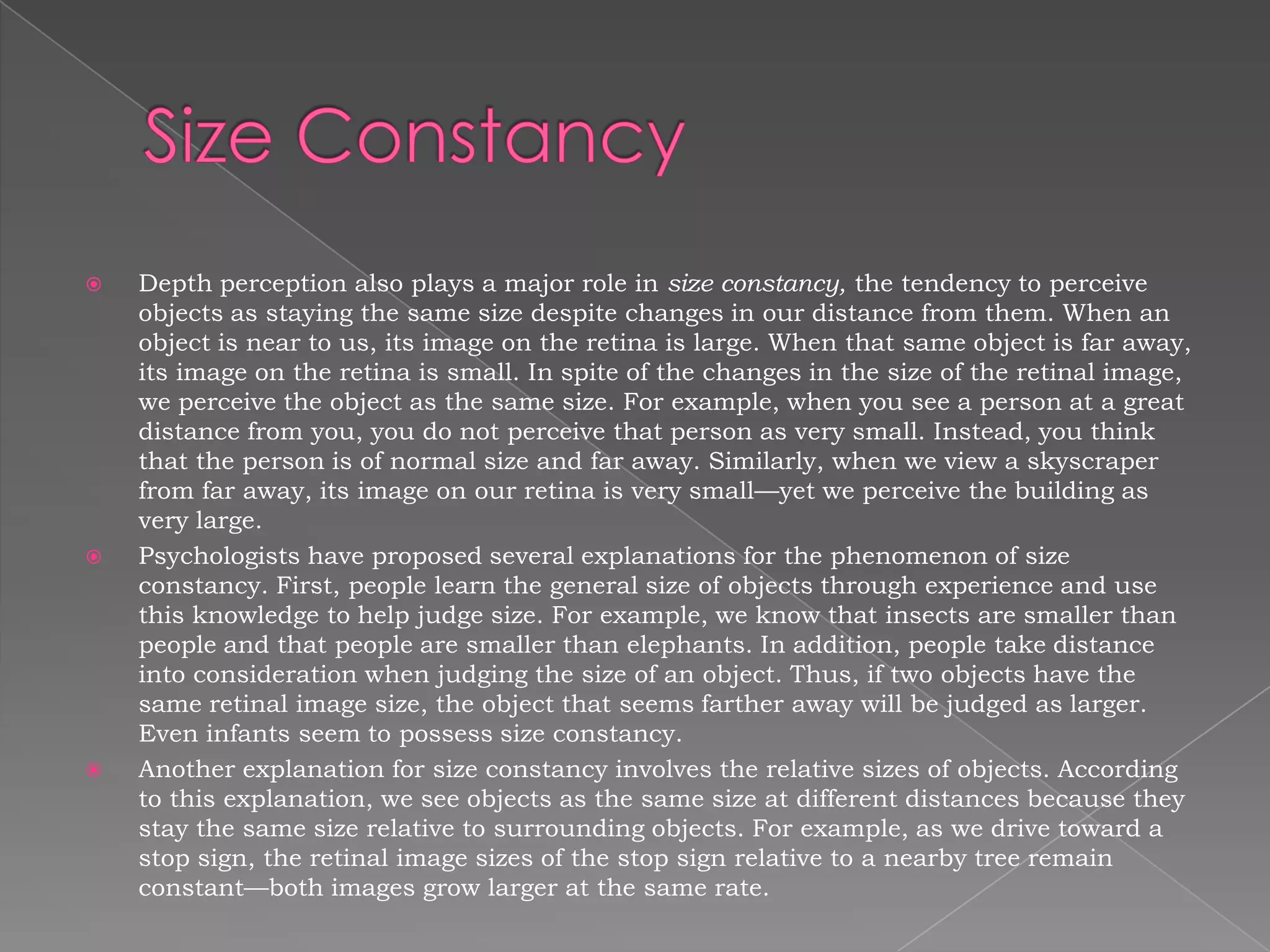    Depth perception also plays a major role in size constancy, the tendency to perceive
    objects as staying the same size despite changes in our distance from them. When an
    object is near to us, its image on the retina is large. When that same object is far away,
    its image on the retina is small. In spite of the changes in the size of the retinal image,
    we perceive the object as the same size. For example, when you see a person at a great
    distance from you, you do not perceive that person as very small. Instead, you think
    that the person is of normal size and far away. Similarly, when we view a skyscraper
    from far away, its image on our retina is very small—yet we perceive the building as
    very large.
   Psychologists have proposed several explanations for the phenomenon of size
    constancy. First, people learn the general size of objects through experience and use
    this knowledge to help judge size. For example, we know that insects are smaller than
    people and that people are smaller than elephants. In addition, people take distance
    into consideration when judging the size of an object. Thus, if two objects have the
    same retinal image size, the object that seems farther away will be judged as larger.
    Even infants seem to possess size constancy.
   Another explanation for size constancy involves the relative sizes of objects. According
    to this explanation, we see objects as the same size at different distances because they
    stay the same size relative to surrounding objects. For example, as we drive toward a
    stop sign, the retinal image sizes of the stop sign relative to a nearby tree remain
    constant—both images grow larger at the same rate.
 