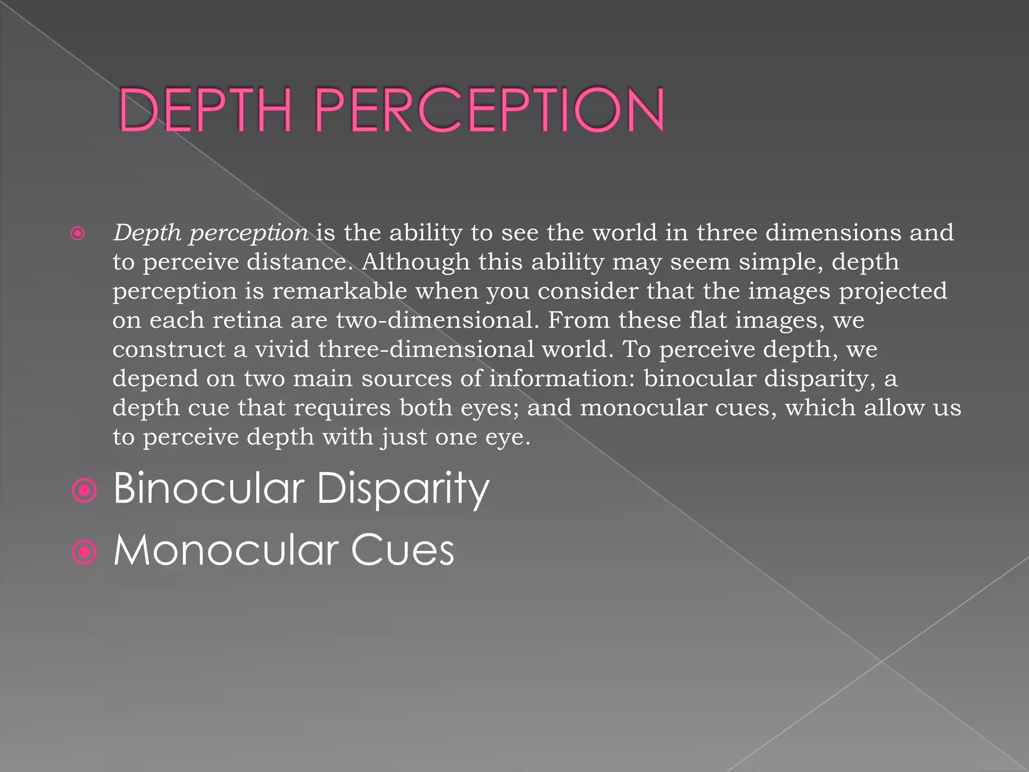    Depth perception is the ability to see the world in three dimensions and
    to perceive distance. Although this ability may seem simple, depth
    perception is remarkable when you consider that the images projected
    on each retina are two-dimensional. From these flat images, we
    construct a vivid three-dimensional world. To perceive depth, we
    depend on two main sources of information: binocular disparity, a
    depth cue that requires both eyes; and monocular cues, which allow us
    to perceive depth with just one eye.

 Binocular Disparity
 Monocular Cues
 