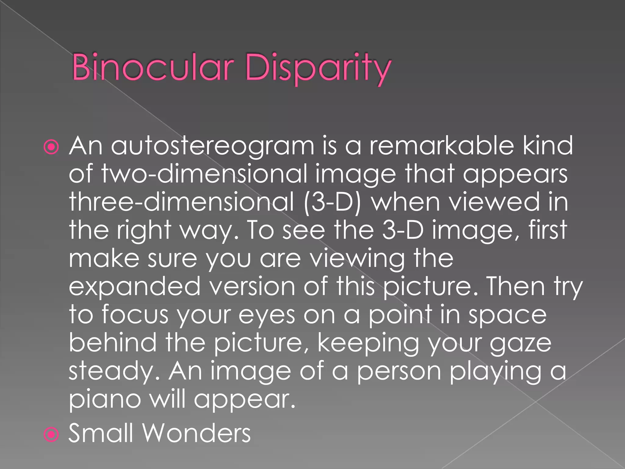  An autostereogram is a remarkable kind
  of two-dimensional image that appears
  three-dimensional (3-D) when viewed in
  the right way. To see the 3-D image, first
  make sure you are viewing the
  expanded version of this picture. Then try
  to focus your eyes on a point in space
  behind the picture, keeping your gaze
  steady. An image of a person playing a
  piano will appear.
 Small Wonders
 