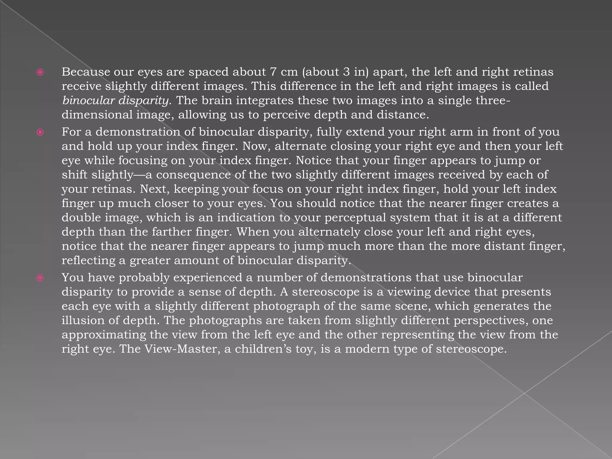    Because our eyes are spaced about 7 cm (about 3 in) apart, the left and right retinas
    receive slightly different images. This difference in the left and right images is called
    binocular disparity. The brain integrates these two images into a single three-
    dimensional image, allowing us to perceive depth and distance.
   For a demonstration of binocular disparity, fully extend your right arm in front of you
    and hold up your index finger. Now, alternate closing your right eye and then your left
    eye while focusing on your index finger. Notice that your finger appears to jump or
    shift slightly—a consequence of the two slightly different images received by each of
    your retinas. Next, keeping your focus on your right index finger, hold your left index
    finger up much closer to your eyes. You should notice that the nearer finger creates a
    double image, which is an indication to your perceptual system that it is at a different
    depth than the farther finger. When you alternately close your left and right eyes,
    notice that the nearer finger appears to jump much more than the more distant finger,
    reflecting a greater amount of binocular disparity.
   You have probably experienced a number of demonstrations that use binocular
    disparity to provide a sense of depth. A stereoscope is a viewing device that presents
    each eye with a slightly different photograph of the same scene, which generates the
    illusion of depth. The photographs are taken from slightly different perspectives, one
    approximating the view from the left eye and the other representing the view from the
    right eye. The View-Master, a children’s toy, is a modern type of stereoscope.
 