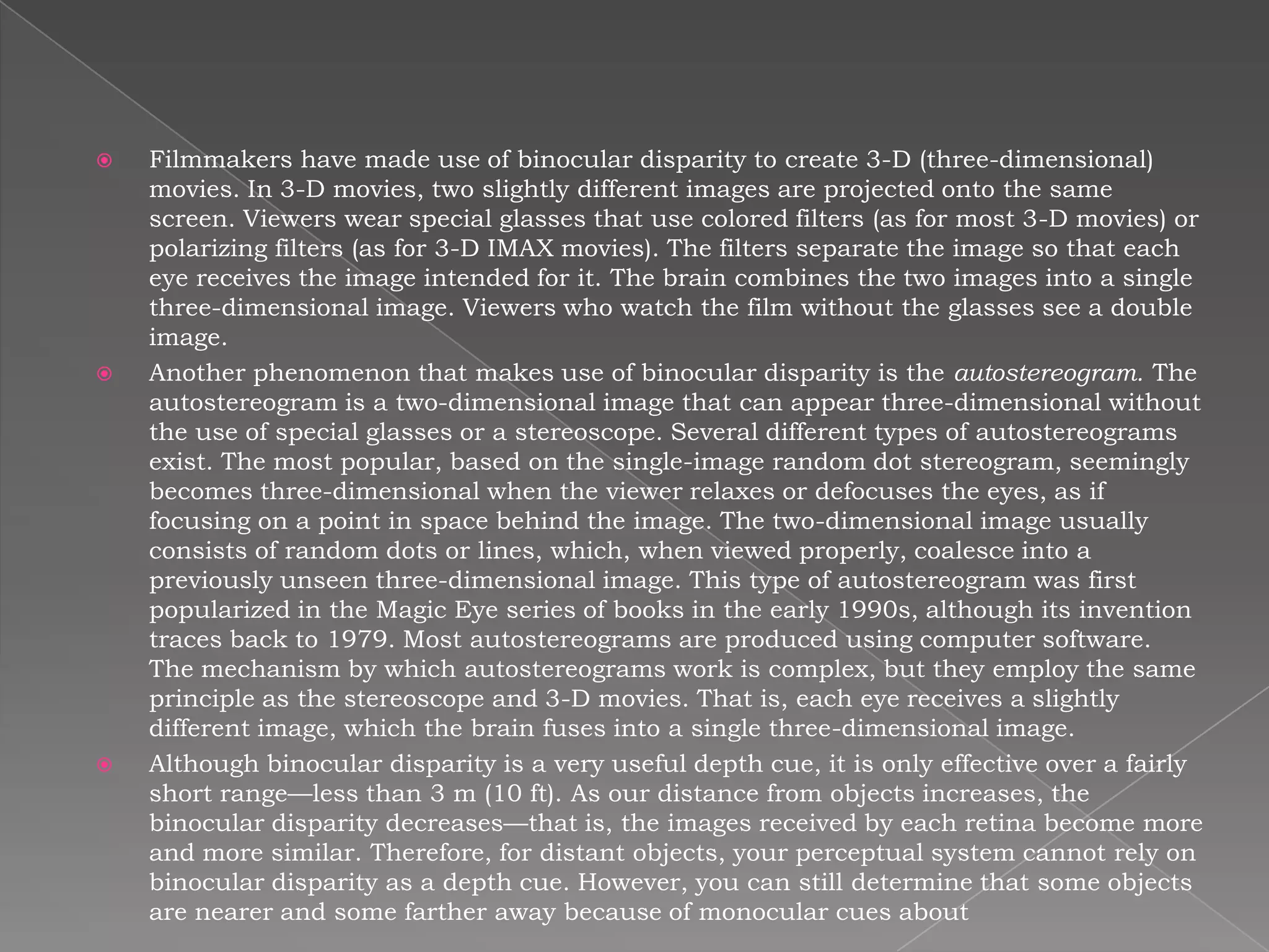    Filmmakers have made use of binocular disparity to create 3-D (three-dimensional)
    movies. In 3-D movies, two slightly different images are projected onto the same
    screen. Viewers wear special glasses that use colored filters (as for most 3-D movies) or
    polarizing filters (as for 3-D IMAX movies). The filters separate the image so that each
    eye receives the image intended for it. The brain combines the two images into a single
    three-dimensional image. Viewers who watch the film without the glasses see a double
    image.
   Another phenomenon that makes use of binocular disparity is the autostereogram. The
    autostereogram is a two-dimensional image that can appear three-dimensional without
    the use of special glasses or a stereoscope. Several different types of autostereograms
    exist. The most popular, based on the single-image random dot stereogram, seemingly
    becomes three-dimensional when the viewer relaxes or defocuses the eyes, as if
    focusing on a point in space behind the image. The two-dimensional image usually
    consists of random dots or lines, which, when viewed properly, coalesce into a
    previously unseen three-dimensional image. This type of autostereogram was first
    popularized in the Magic Eye series of books in the early 1990s, although its invention
    traces back to 1979. Most autostereograms are produced using computer software.
    The mechanism by which autostereograms work is complex, but they employ the same
    principle as the stereoscope and 3-D movies. That is, each eye receives a slightly
    different image, which the brain fuses into a single three-dimensional image.
   Although binocular disparity is a very useful depth cue, it is only effective over a fairly
    short range—less than 3 m (10 ft). As our distance from objects increases, the
    binocular disparity decreases—that is, the images received by each retina become more
    and more similar. Therefore, for distant objects, your perceptual system cannot rely on
    binocular disparity as a depth cue. However, you can still determine that some objects
    are nearer and some farther away because of monocular cues about
 