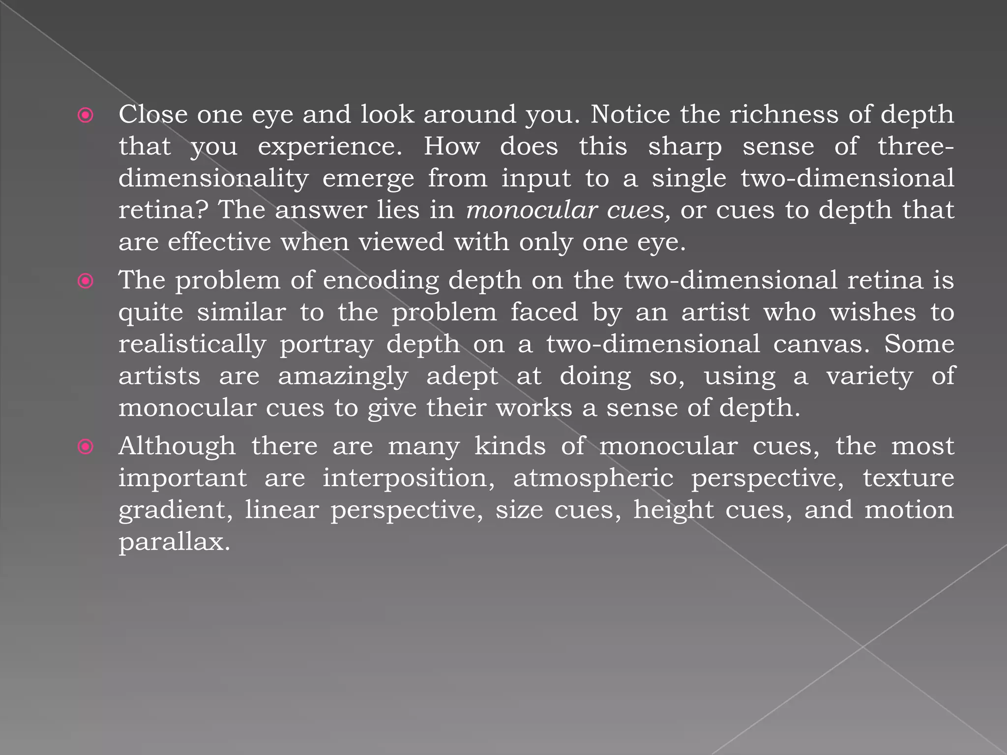  Close one eye and look around you. Notice the richness of depth
  that you experience. How does this sharp sense of three-
  dimensionality emerge from input to a single two-dimensional
  retina? The answer lies in monocular cues, or cues to depth that
  are effective when viewed with only one eye.
 The problem of encoding depth on the two-dimensional retina is
  quite similar to the problem faced by an artist who wishes to
  realistically portray depth on a two-dimensional canvas. Some
  artists are amazingly adept at doing so, using a variety of
  monocular cues to give their works a sense of depth.
 Although there are many kinds of monocular cues, the most
  important are interposition, atmospheric perspective, texture
  gradient, linear perspective, size cues, height cues, and motion
  parallax.
 